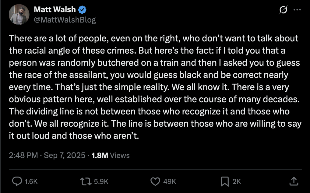 X post from Matt Walsh saying 'There are a lot of people, even on the right, who don’t want to talk about the racial angle of these crimes. But here’s the fact: if I told you that a person was randomly butchered on a train and then I asked you to guess the race of the assailant, you would guess black and be correct nearly every time. That’s just the simple reality. We all know it. There is a very obvious pattern here, well established over the course of many decades. The dividing line is not between those who recognize it and those who don’t. We all recognize it. The line is between those who are willing to say it out loud and those who aren’t.'
